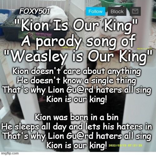 Foxy501 announcement template | "Kion Is Our King" 
A parody song of "Weasley is Our King"; Kion doesn't care about anything
He doesn't know a single thing
That's why Lion Gu@rd haters all sing
Kion is our king! Kion was born in a bin
He sleeps all day and lets his haters in
That's why Lion Gu@rd haters all sing
Kion is our king! | image tagged in foxy501 announcement template | made w/ Imgflip meme maker