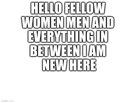 Hello | HELLO FELLOW 
WOMEN MEN AND 
EVERYTHING IN 
BETWEEN I AM 
NEW HERE | image tagged in blank white template | made w/ Imgflip meme maker