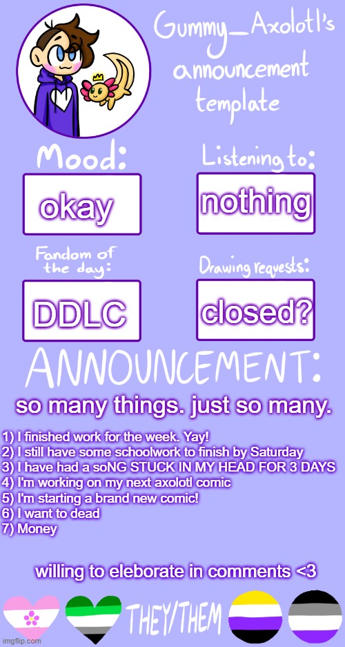 So tired, but I still have 2 major adobe projects to finish tonight :( | nothing; okay; closed? DDLC; 1) I finished work for the week. Yay!
2) I still have some schoolwork to finish by Saturday
3) I have had a soNG STUCK IN MY HEAD FOR 3 DAYS
4) I'm working on my next axolotl comic
5) I'm starting a brand new comic!
6) I want to dead
7) Money; so many things. just so many. willing to eleborate in comments <3 | image tagged in gummy's announcement template 2 | made w/ Imgflip meme maker
