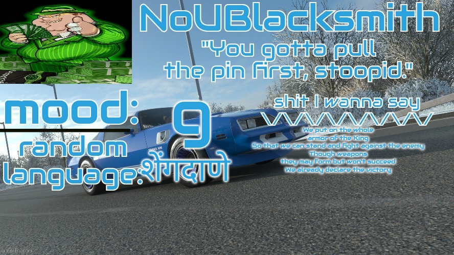 NoUBlacksmith's FH4 Trans Am temp | g; We put on the whole armor of the King
So that we can stand and fight against the enemy
Though weapons they may form but won't succeed
We already declare the victory; शेंगदाणे | image tagged in noublacksmith's fh4 trans am temp | made w/ Imgflip meme maker