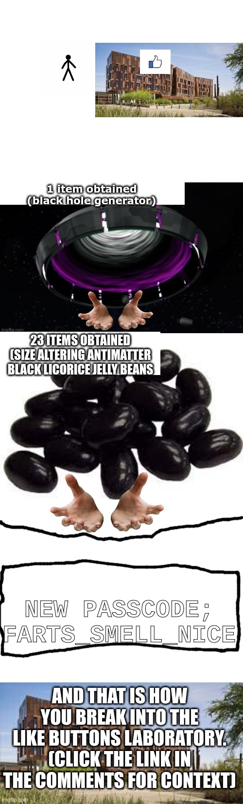 1 item obtained
(black hole generator); 23 ITEMS OBTAINED
(SIZE ALTERING ANTIMATTER BLACK LICORICE JELLY BEANS; NEW PASSCODE; FARTS_SMELL_NICE; AND THAT IS HOW YOU BREAK INTO THE LIKE BUTTONS LABORATORY. (CLICK THE LINK IN THE COMMENTS FOR CONTEXT) | image tagged in blank white template | made w/ Imgflip meme maker