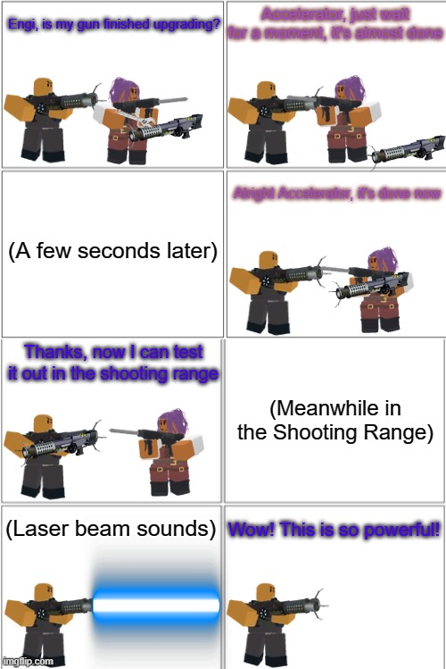 Tower Defense Simulator Comic - Accelerator's Laser Gun | Accelerator, just wait for a moment, it's almost done; Engi, is my gun finished upgrading? Alright Accelerator, it's done now; (A few seconds later); Thanks, now I can test it out in the shooting range; (Meanwhile in the Shooting Range); Wow! This is so powerful! (Laser beam sounds) | image tagged in blank comic panel 2x4,tds,tower defense simulator | made w/ Imgflip meme maker