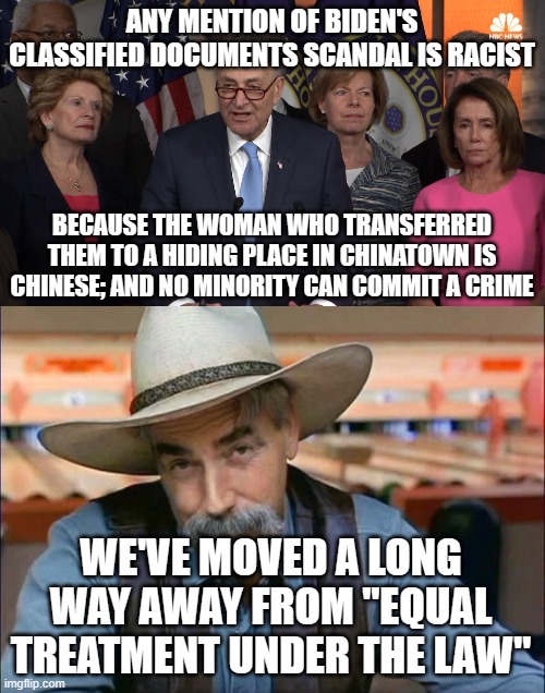 ANY MENTION OF BIDEN'S CLASSIFIED DOCUMENTS SCANDAL IS RACIST; BECAUSE THE WOMAN WHO TRANSFERRED THEM TO A HIDING PLACE IN CHINATOWN IS CHINESE; AND NO MINORITY CAN COMMIT A CRIME; WE'VE MOVED A LONG WAY AWAY FROM "EQUAL TREATMENT UNDER THE LAW" | image tagged in democrat congressmen,sam elliott special kind of stupid | made w/ Imgflip meme maker