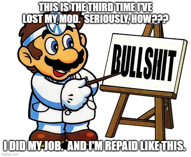 Dr. Mario has the answer (I think) | THIS IS THE THIRD TIME I'VE LOST MY MOD.  SERIOUSLY, HOW??? I DID MY JOB.  AND I'M REPAID LIKE THIS. | image tagged in dr mario bs,imgflip mods | made w/ Imgflip meme maker