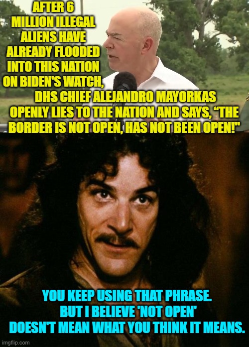 Not even leftists BELIEVE him; but the truth is that they WANT to ruin this nation. | AFTER 6 MILLION ILLEGAL ALIENS HAVE ALREADY FLOODED INTO THIS NATION ON BIDEN'S WATCH, DHS CHIEF ALEJANDRO MAYORKAS OPENLY LIES TO THE NATION AND SAYS, “THE BORDER IS NOT OPEN, HAS NOT BEEN OPEN!"; YOU KEEP USING THAT PHRASE.  BUT I BELIEVE 'NOT OPEN' DOESN'T MEAN WHAT YOU THINK IT MEANS. | image tagged in truth | made w/ Imgflip meme maker