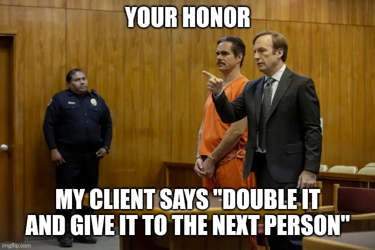 “Your Honor, My Client ___” | YOUR HONOR MY CLIENT SAYS "DOUBLE IT AND GIVE IT TO THE NEXT PERSON" | image tagged in your honor my client ___ | made w/ Imgflip meme maker