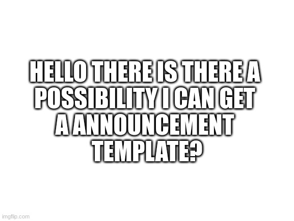 Help if possible | HELLO THERE IS THERE A 
POSSIBILITY I CAN GET 
A ANNOUNCEMENT 
TEMPLATE? | image tagged in blank white template | made w/ Imgflip meme maker