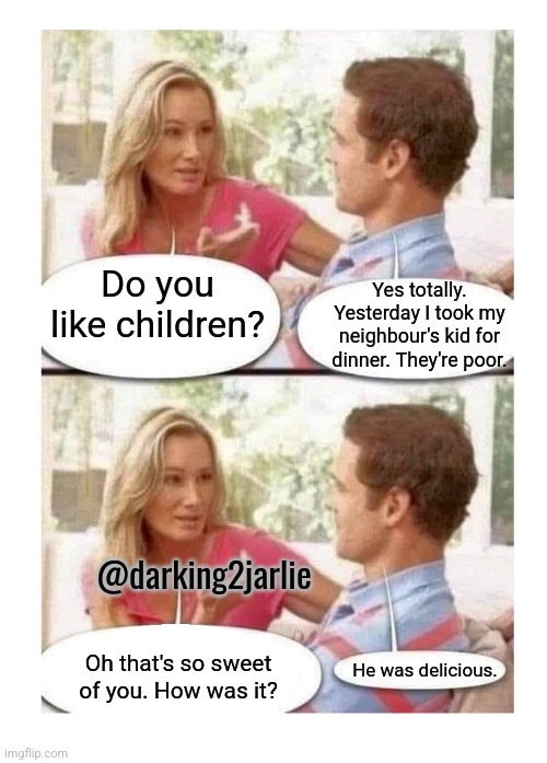 Love thy neighbour | Yes totally. Yesterday I took my neighbour's kid for dinner. They're poor. Do you like children? @darking2jarlie; Oh that's so sweet of you. How was it? He was delicious. | image tagged in woman and man talking two panel,children,cannibalism,junk food,humans,memes | made w/ Imgflip meme maker