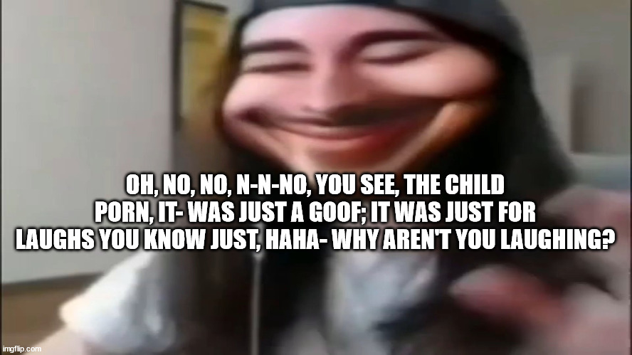 Cr1tikal goofy ahh | OH, NO, NO, N-N-NO, YOU SEE, THE CHILD PORN, IT- WAS JUST A GOOF; IT WAS JUST FOR LAUGHS YOU KNOW JUST, HAHA- WHY AREN'T YOU LAUGHING? | image tagged in cr1tikal goofy ahh | made w/ Imgflip meme maker