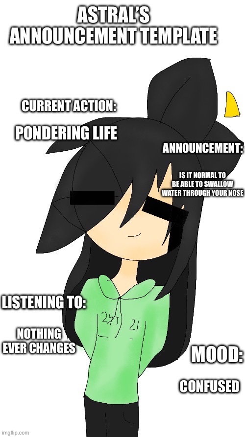 Idk how i did it | PONDERING LIFE; IS IT NORMAL TO BE ABLE TO SWALLOW WATER THROUGH YOUR NOSE; NOTHING EVER CHANGES; CONFUSED | image tagged in astral s announcement template | made w/ Imgflip meme maker