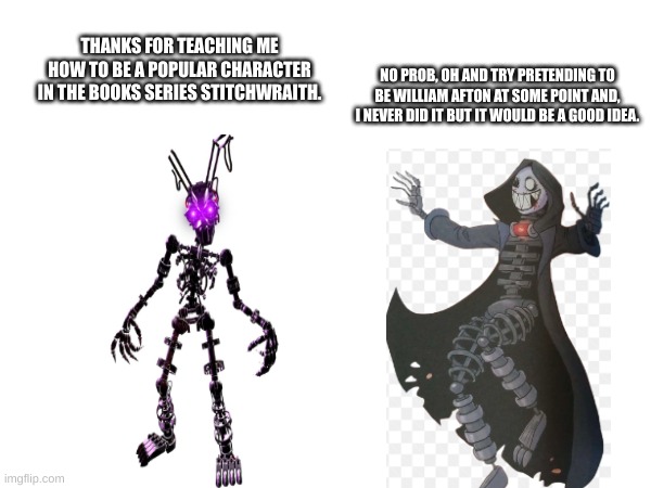 the stitchwraith helps out the mimic | NO PROB, OH AND TRY PRETENDING TO BE WILLIAM AFTON AT SOME POINT AND, I NEVER DID IT BUT IT WOULD BE A GOOD IDEA. THANKS FOR TEACHING ME HOW TO BE A POPULAR CHARACTER IN THE BOOKS SERIES STITCHWRAITH. | image tagged in fnaf,funny memes,lol so funny | made w/ Imgflip meme maker