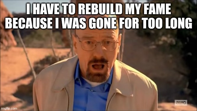 breaking bad waltuh | I HAVE TO REBUILD MY FAME BECAUSE I WAS GONE FOR TOO LONG | image tagged in breaking bad waltuh | made w/ Imgflip meme maker