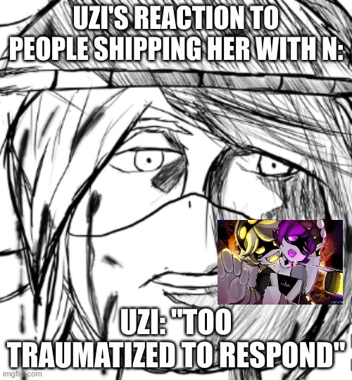 you seen N's reaction, now it's time for Uzi's reaction. | UZI'S REACTION TO PEOPLE SHIPPING HER WITH N:; UZI: "TOO TRAUMATIZED TO RESPOND" | image tagged in uzi but truamatized,murder drones,lol so funny,dank memes | made w/ Imgflip meme maker