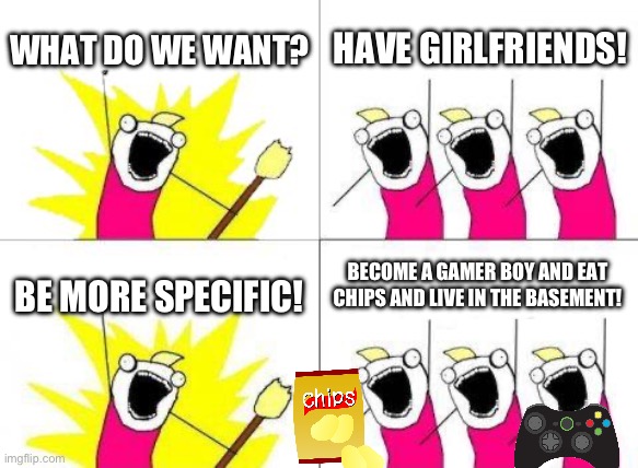 What Do We Want Meme | WHAT DO WE WANT? HAVE GIRLFRIENDS! BECOME A GAMER BOY AND EAT CHIPS AND LIVE IN THE BASEMENT! BE MORE SPECIFIC! | image tagged in memes,what do we want | made w/ Imgflip meme maker