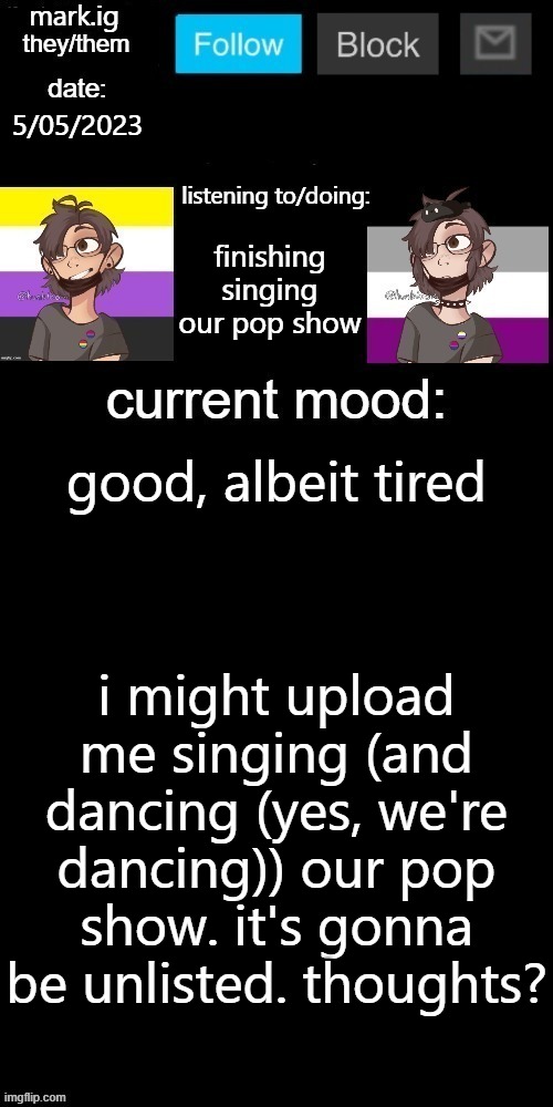 yea or na? | 5/05/2023; finishing singing our pop show; good, albeit tired; i might upload me singing (and dancing (yes, we're dancing)) our pop show. it's gonna be unlisted. thoughts? | image tagged in mark ig's normal template | made w/ Imgflip meme maker
