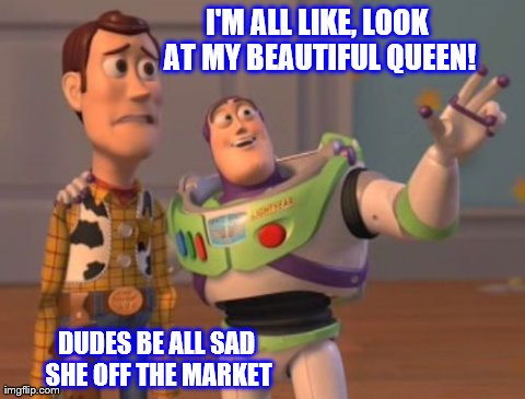 sad faced guys | I'M ALL LIKE, LOOK AT MY BEAUTIFUL QUEEN! DUDES BE ALL SAD SHE OFF THE MARKET | image tagged in memes,x x everywhere | made w/ Imgflip meme maker