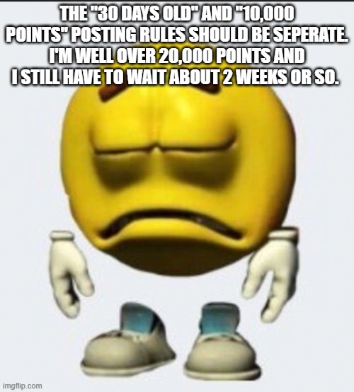 Sad emoji | THE "30 DAYS OLD" AND "10,000 POINTS" POSTING RULES SHOULD BE SEPERATE. I'M WELL OVER 20,000 POINTS AND I STILL HAVE TO WAIT ABOUT 2 WEEKS OR SO. | image tagged in sad emoji | made w/ Imgflip meme maker