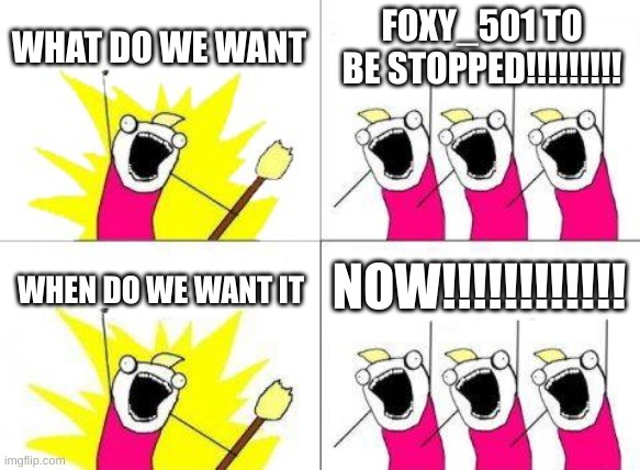 before you say it,foxy_501, you can't fix or break a meme | WHAT DO WE WANT; FOXY_501 TO BE STOPPED!!!!!!!!! NOW!!!!!!!!!!!! WHEN DO WE WANT IT | image tagged in memes,what do we want | made w/ Imgflip meme maker