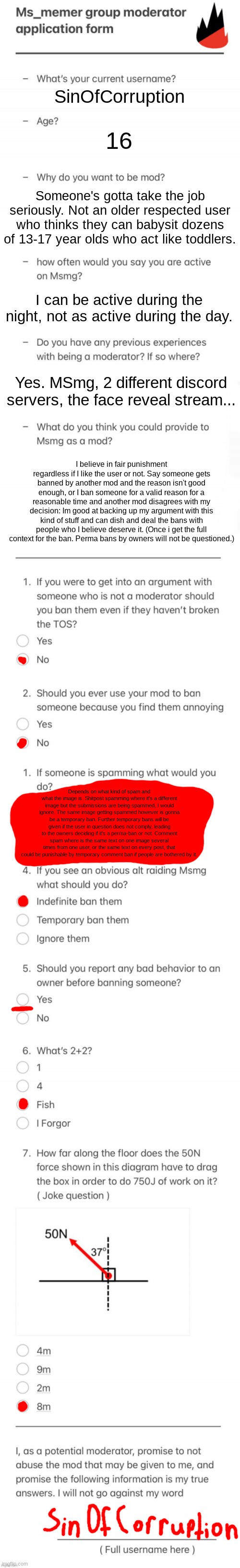 i forgot what i was doing a second ago | SinOfCorruption; 16; Someone's gotta take the job seriously. Not an older respected user who thinks they can babysit dozens of 13-17 year olds who act like toddlers. I can be active during the night, not as active during the day. Yes. MSmg, 2 different discord servers, the face reveal stream... I believe in fair punishment regardless if I like the user or not. Say someone gets banned by another mod and the reason isn't good enough, or I ban someone for a valid reason for a reasonable time and another mod disagrees with my decision: Im good at backing up my argument with this kind of stuff and can dish and deal the bans with people who I believe deserve it. (Once i get the full context for the ban. Perma bans by owners will not be questioned.); Depends on what kind of spam and what the image is. Shitpost spamming where it's a different image but the submissions are being spammed, I would ignore. The same image getting spammed however is gonna be a temporary ban. Further temporary bans will be given if the user in question does not comply, leading to the owners deciding if it's a perma-ban or not. Comment spam where is the same text on one image several times from one user, or the same text on every post, that could be punishable by temporary comment ban if people are bothered by it. | image tagged in updated msmg mod form | made w/ Imgflip meme maker