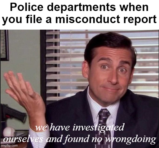 they sure as hell investigate themselves fast. | Police departments when you file a misconduct report; we have investigated ourselves and found no wrongdoing | image tagged in michael scott,police brutality,police officer testifying,politics lol,lies | made w/ Imgflip meme maker