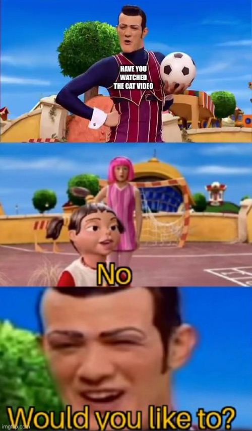 Would you like to? | HAVE YOU WATCHED THE CAT VIDEO | image tagged in would you like to | made w/ Imgflip meme maker