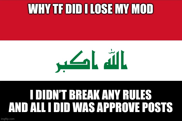 Guys I promise | WHY TF DID I LOSE MY MOD; I DIDN’T BREAK ANY RULES AND ALL I DID WAS APPROVE POSTS | image tagged in flag of iraq | made w/ Imgflip meme maker