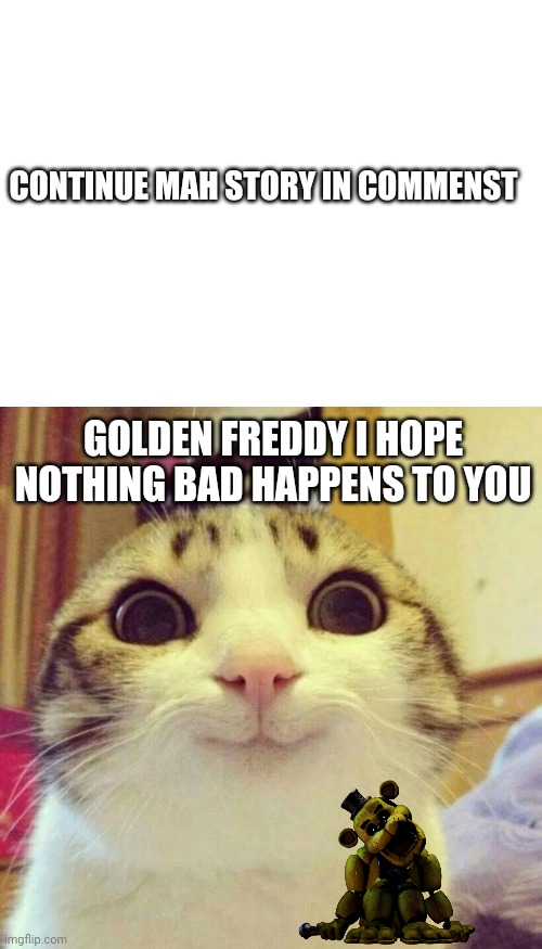 CONTINUE MAH STORY IN COMMENST; GOLDEN FREDDY I HOPE NOTHING BAD HAPPENS TO YOU | image tagged in memes,smiling cat,story,golden freddy | made w/ Imgflip meme maker