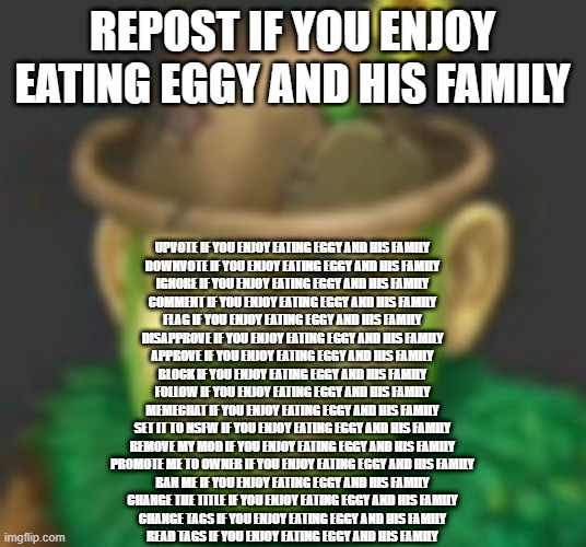 lol | REPOST IF YOU ENJOY EATING EGGY AND HIS FAMILY; UPVOTE IF YOU ENJOY EATING EGGY AND HIS FAMILY
DOWNVOTE IF YOU ENJOY EATING EGGY AND HIS FAMILY
IGNORE IF YOU ENJOY EATING EGGY AND HIS FAMILY
COMMENT IF YOU ENJOY EATING EGGY AND HIS FAMILY
FLAG IF YOU ENJOY EATING EGGY AND HIS FAMILY
DISAPPROVE IF YOU ENJOY EATING EGGY AND HIS FAMILY
APPROVE IF YOU ENJOY EATING EGGY AND HIS FAMILY
BLOCK IF YOU ENJOY EATING EGGY AND HIS FAMILY
FOLLOW IF YOU ENJOY EATING EGGY AND HIS FAMILY
MEMECHAT IF YOU ENJOY EATING EGGY AND HIS FAMILY
SET IT TO NSFW IF YOU ENJOY EATING EGGY AND HIS FAMILY
REMOVE MY MOD IF YOU ENJOY EATING EGGY AND HIS FAMILY
PROMOTE ME TO OWNER IF YOU ENJOY EATING EGGY AND HIS FAMILY
BAN ME IF YOU ENJOY EATING EGGY AND HIS FAMILY
CHANGE THE TITLE IF YOU ENJOY EATING EGGY AND HIS FAMILY
CHANGE TAGS IF YOU ENJOY EATING EGGY AND HIS FAMILY
READ TAGS IF YOU ENJOY EATING EGGY AND HIS FAMILY | image tagged in i,eat,eggy,for,breakfast,lol | made w/ Imgflip meme maker