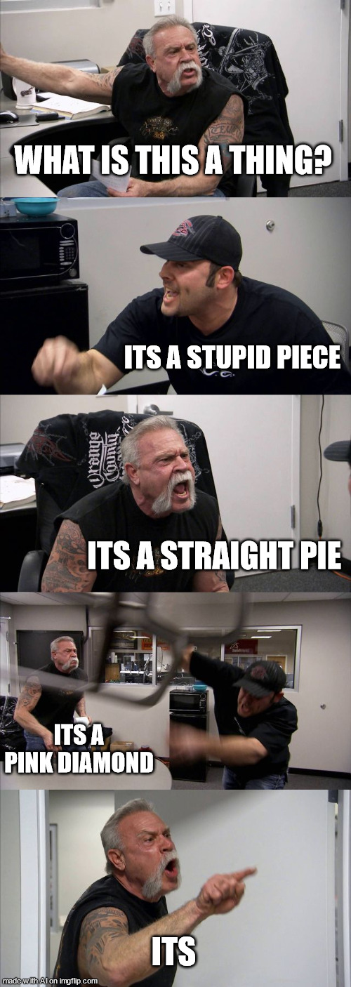 American Chopper Argument | WHAT IS THIS A THING? ITS A STUPID PIECE; ITS A STRAIGHT PIE; ITS A PINK DIAMOND; ITS | image tagged in memes,american chopper argument | made w/ Imgflip meme maker