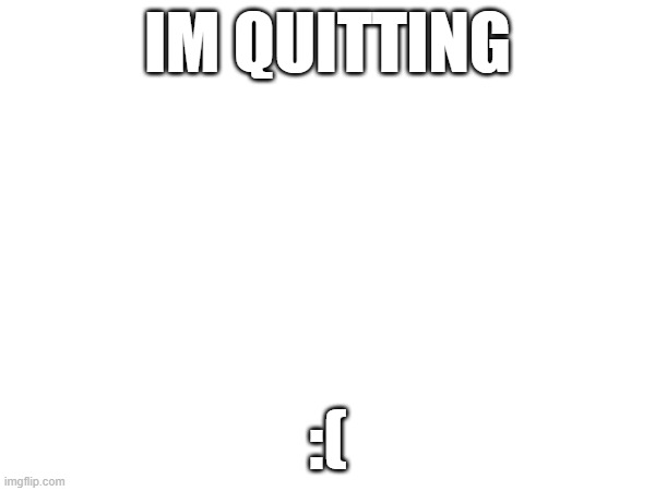 im quitting | IM QUITTING; :( | image tagged in quit,i quit | made w/ Imgflip meme maker