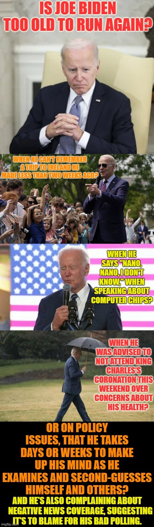 What Do You Think? | IS JOE BIDEN TOO OLD TO RUN AGAIN? WHEN HE CAN'T REMEMBER A TRIP TO IRELAND HE MADE LESS THAN TWO WEEKS AGO? WHEN HE SAYS "NANO, NANO, I DON'T KNOW," WHEN SPEAKING ABOUT COMPUTER CHIPS? WHEN HE WAS ADVISED TO NOT ATTEND KING CHARLES’S CORONATION THIS WEEKEND OVER CONCERNS ABOUT       HIS HEALTH? OR ON POLICY ISSUES, THAT HE TAKES DAYS OR WEEKS TO MAKE UP HIS MIND AS HE EXAMINES AND SECOND-GUESSES HIMSELF AND OTHERS? AND HE'S ALSO COMPLAINING ABOUT     NEGATIVE NEWS COVERAGE, SUGGESTING IT'S TO BLAME FOR HIS BAD POLLING. | image tagged in memes,politics,joe biden,too old,run,again | made w/ Imgflip meme maker