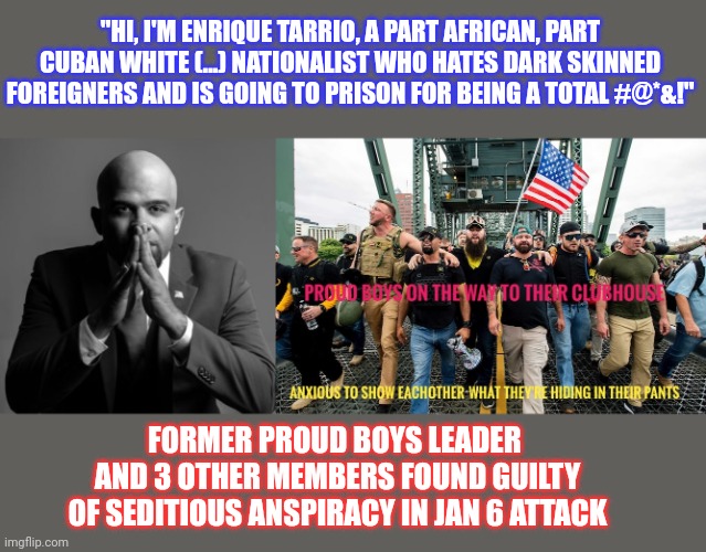 This former FBI informant and Florida politician is a white nationalist. Yeah, I know... | "HI, I'M ENRIQUE TARRIO, A PART AFRICAN, PART CUBAN WHITE (...) NATIONALIST WHO HATES DARK SKINNED FOREIGNERS AND IS GOING TO PRISON FOR BEING A TOTAL #@*&!"; FORMER PROUD BOYS LEADER 
AND 3 OTHER MEMBERS FOUND GUILTY OF SEDITIOUS ANSPIRACY IN JAN 6 ATTACK | image tagged in proud boys,enrique tarrio,white supremacy,white nationalism,racism,latino | made w/ Imgflip meme maker