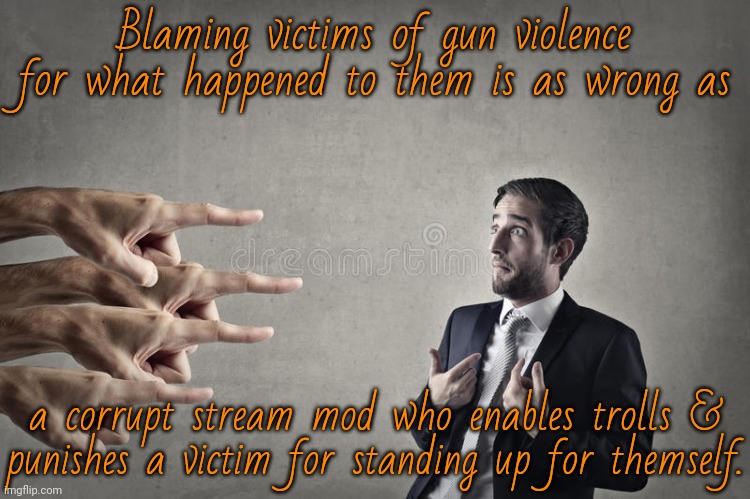 If you protect bigots, it's because you are one yourself. | Blaming victims of gun violence for what happened to them is as wrong as; a corrupt stream mod who enables trolls &
punishes a victim for standing up for themself. | image tagged in narcissist blame,mass shootings,second amendment,hypocrite,imgflip mods | made w/ Imgflip meme maker