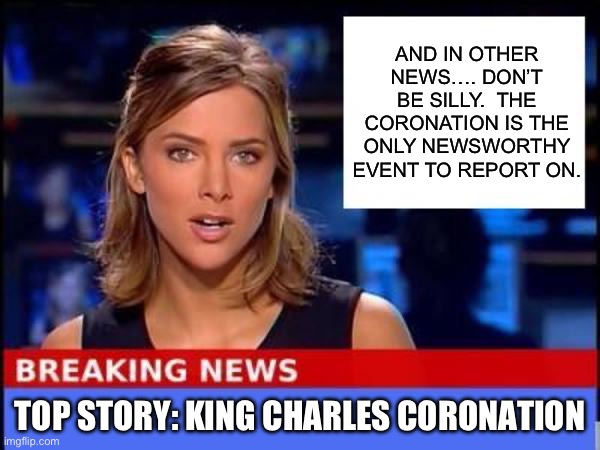 Apparently there is nothing else happening in the entire world | AND IN OTHER NEWS…. DON’T BE SILLY.  THE CORONATION IS THE ONLY NEWSWORTHY EVENT TO REPORT ON. TOP STORY: KING CHARLES CORONATION | image tagged in breaking news | made w/ Imgflip meme maker