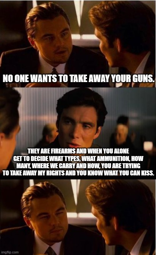 My guns my choice | NO ONE WANTS TO TAKE AWAY YOUR GUNS. THEY ARE FIREARMS AND WHEN YOU ALONE GET TO DECIDE WHAT TYPES, WHAT AMMUNITION, HOW MANY, WHERE WE CARRY AND HOW, YOU ARE TRYING TO TAKE AWAY MY RIGHTS AND YOU KNOW WHAT YOU CAN KISS. | image tagged in memes,inception,my guns my choice,2nd amendment,daily carry,your opinion doesn't matter | made w/ Imgflip meme maker