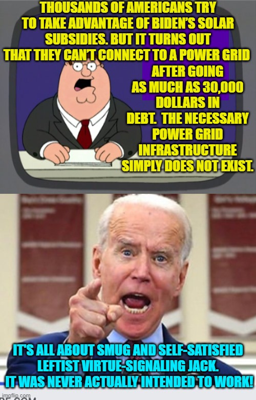 Feeling a little foolish yet virtue-signaling leftists? | THOUSANDS OF AMERICANS TRY TO TAKE ADVANTAGE OF BIDEN’S SOLAR SUBSIDIES. BUT IT TURNS OUT THAT THEY CAN’T CONNECT TO A POWER GRID; AFTER GOING AS MUCH AS 30,000 DOLLARS IN DEBT.  THE NECESSARY POWER GRID INFRASTRUCTURE SIMPLY DOES NOT EXIST. IT'S ALL ABOUT SMUG AND SELF-SATISFIED LEFTIST VIRTUE-SIGNALING JACK.  IT WAS NEVER ACTUALLY INTENDED TO WORK! | image tagged in peter griffin news | made w/ Imgflip meme maker
