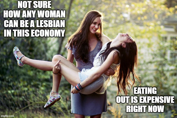Expensive Life | NOT SURE HOW ANY WOMAN CAN BE A LESBIAN IN THIS ECONOMY; EATING OUT IS EXPENSIVE RIGHT NOW | image tagged in lesbian | made w/ Imgflip meme maker