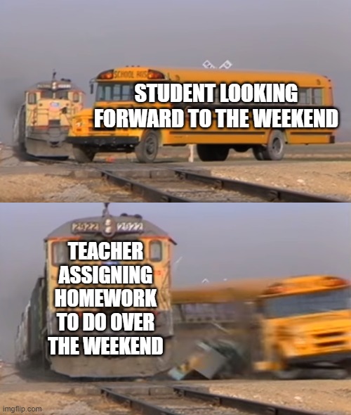 free epic Crudites | STUDENT LOOKING FORWARD TO THE WEEKEND; TEACHER ASSIGNING HOMEWORK TO DO OVER THE WEEKEND | image tagged in a train hitting a school bus | made w/ Imgflip meme maker