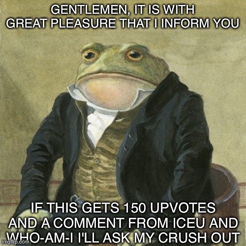 don't pls | GENTLEMEN, IT IS WITH GREAT PLEASURE THAT I INFORM YOU; IF THIS GETS 150 UPVOTES AND A COMMENT FROM ICEU AND WHO-AM-I I'LL ASK MY CRUSH OUT | image tagged in gentlemen it is with great pleasure to inform you that | made w/ Imgflip meme maker