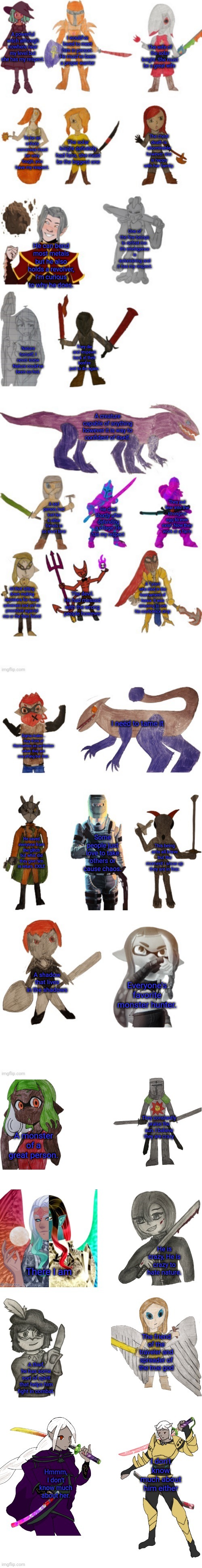 Inkmatas oc list 3.0 | I would've loved to meet him in person. He must've been a proper warrior; A powerful witch although nowhere near my level but she has my respect. The wife of the solar knight. She must be a great wife; The cheat death is abominable however she is happy with her family. To be an unholy sorceress must be very tough, you have my respect. The solar knight definitely had fans, she must be the biggest one; One of the few beings to defeat me. It's intelligence is astonishing and it has my respect. He can bend most metals but he also holds a revolver, I'm curious to why he does. They die and respawn back at their bonfire just to die again. Nature herself, I never knew Nature could've been so hot. A creature capable of anything however it is way to confident of itself. They put fear into the strongest egg to ever exist. Now they work at a farm; A sad person, had lost his 6 other friends in so short time; He died shortly after defending a village. He has my respect; A Tyrant who died in the tournament of honor. It was amusing to see his confidence drop; All that sitting down making decisions for many universes and yet no procedure against me or the titan friend; The devil. He had messed with the wrong people however; I need to tame it; Sigma males... they think of themselves as perfection when they are everything but that. Some people just love to take others or cause chaos. He saved everyone from the glitch but what did they give him in return. EXILE; This being acts all brave but the moment I show up they are in fear. A shadow that lives in the shadows; Everyone's favorite monster hunter. They constantly praise the sun. I believe they are crazy; A monster of a great person. He is crazy, He is crazy to hate nature. There I am; The friend of the traveler and spreader of the true god; A thief, he has some sort of spirit that helps him fight in combat. I don't know much about him either; Hmmm, I don't know much about her. | image tagged in inkmatas oc list 3 0 | made w/ Imgflip meme maker