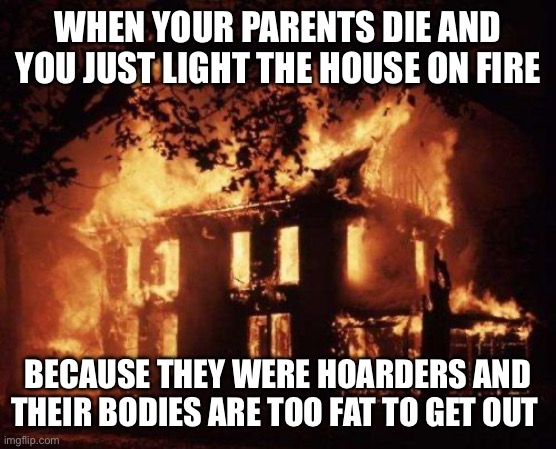 Burning House | WHEN YOUR PARENTS DIE AND YOU JUST LIGHT THE HOUSE ON FIRE; BECAUSE THEY WERE HOARDERS AND THEIR BODIES ARE TOO FAT TO GET OUT | image tagged in burning house | made w/ Imgflip meme maker