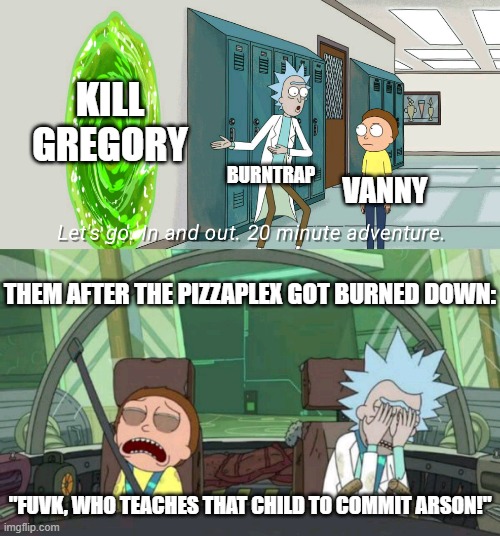 DANGIT GREGORY DANGIT!! | KILL GREGORY; BURNTRAP; VANNY; THEM AFTER THE PIZZAPLEX GOT BURNED DOWN:; "FUVK, WHO TEACHES THAT CHILD TO COMMIT ARSON!" | image tagged in 20 minute adventure rick morty,fnaf,memes | made w/ Imgflip meme maker