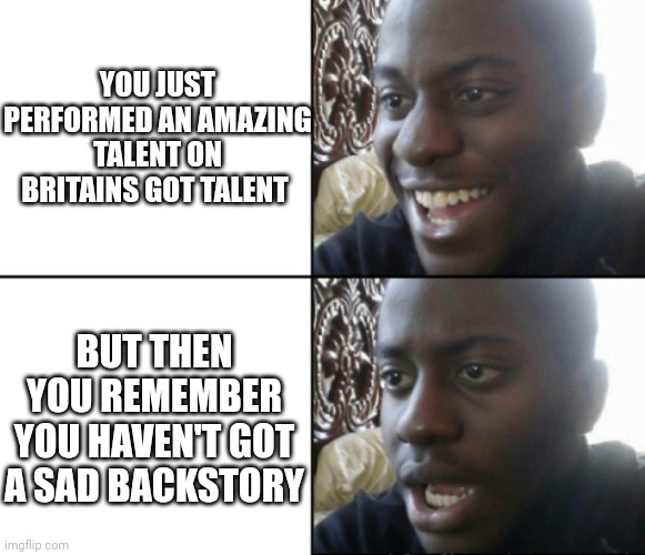 Britain got talent sad backstory | YOU JUST PERFORMED AN AMAZING TALENT ON BRITAINS GOT TALENT; BUT THEN YOU REMEMBER YOU HAVEN'T GOT A SAD BACKSTORY | image tagged in happy / shock,britain,simon cowell,talent | made w/ Imgflip meme maker