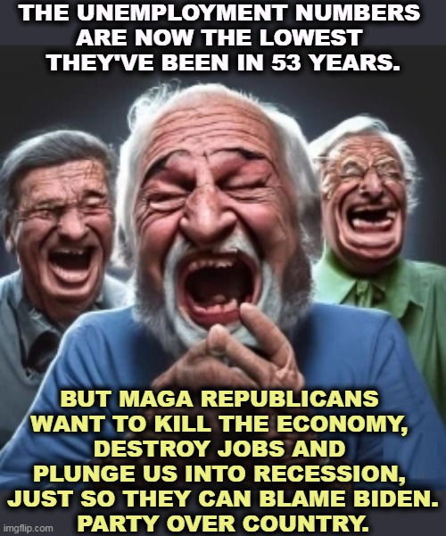 Republicans will happily see you fired if they can make political hay out of it. For some reason, they call that patriotism. | THE UNEMPLOYMENT NUMBERS 
ARE NOW THE LOWEST 
THEY'VE BEEN IN 53 YEARS. BUT MAGA REPUBLICANS 
WANT TO KILL THE ECONOMY, 
DESTROY JOBS AND 
PLUNGE US INTO RECESSION, 
JUST SO THEY CAN BLAME BIDEN.
PARTY OVER COUNTRY. | image tagged in unemployment,low,republicans,destroy,economy | made w/ Imgflip meme maker