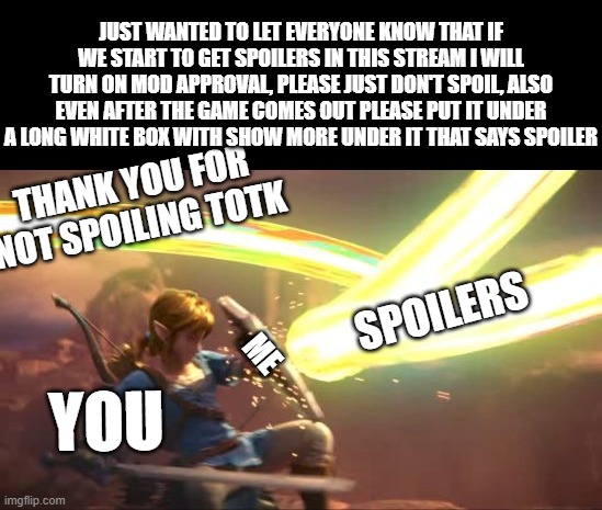 no spoilers pls | JUST WANTED TO LET EVERYONE KNOW THAT IF WE START TO GET SPOILERS IN THIS STREAM I WILL TURN ON MOD APPROVAL, PLEASE JUST DON'T SPOIL, ALSO EVEN AFTER THE GAME COMES OUT PLEASE PUT IT UNDER A LONG WHITE BOX WITH SHOW MORE UNDER IT THAT SAYS SPOILER; THANK YOU FOR NOT SPOILING TOTK; SPOILERS; ME; YOU | image tagged in link defense world of light | made w/ Imgflip meme maker