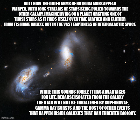 Imagine the night sky with two nearby galaxies! | NOTE HOW THE OUTER ARMS OF BOTH GALAXIES APPEAR WARPED, WITH LONG STREAMS OF STARS BEING PULLED TOWARDS THE OTHER GALAXY. IMAGINE LIVING ON A PLANET ORBITING ONE OF THOSE STARS AS IT FINDS ITSELF OVER TIME FARTHER AND FARTHER FROM ITS HOME GALAXY, OUT IN THE VAST EMPTINESS OF INTERGALACTIC SPACE. WHILE THIS SOUNDS LONELY, IT HAS ADVANTAGES FOR LIFE, BECAUSE ISOLATED FROM THE GALAXY THE STAR WILL NOT BE THREATENED BY SUPERNOVAE, GAMMA RAY BURSTS, AND THE HOST OF OTHER EVENTS THAT HAPPEN INSIDE GALAXIES THAT CAN THREATEN BIOLOGY. | image tagged in astronomy,galaxies | made w/ Imgflip meme maker