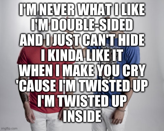Not me listening to this edgy af song | I'M NEVER WHAT I LIKE
I'M DOUBLE-SIDED
AND I JUST CAN'T HIDE
I KINDA LIKE IT
WHEN I MAKE YOU CRY
'CAUSE I'M TWISTED UP
I'M TWISTED UP
INSIDE | image tagged in twenty one pilots | made w/ Imgflip meme maker