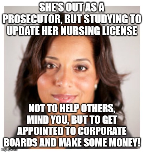 typical incompetent soros attorney | SHE'S OUT AS A PROSECUTOR, BUT STUDYING TO UPDATE HER NURSING LICENSE; NOT TO HELP OTHERS, MIND YOU, BUT TO GET APPOINTED TO CORPORATE BOARDS AND MAKE SOME MONEY! | image tagged in stl circuit atty kim gardner | made w/ Imgflip meme maker