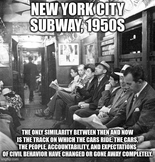 NYC subway, then and now | NEW YORK CITY SUBWAY, 1950S; THE ONLY SIMILARITY BETWEEN THEN AND NOW IS THE TRACK ON WHICH THE CARS RIDE. THE CARS, THE PEOPLE, ACCOUNTABILITY, AND EXPECTATIONS OF CIVIL BEHAVIOR HAVE CHANGED OR GONE AWAY COMPLETELY. | image tagged in subway,nyc | made w/ Imgflip meme maker
