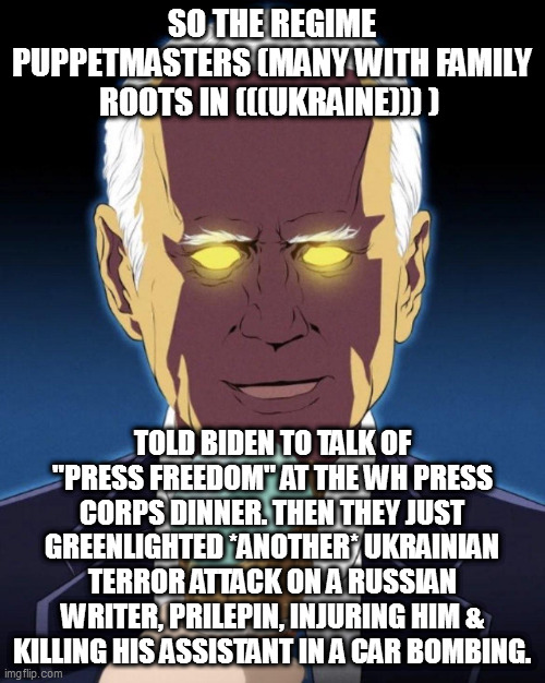 Dark Brandon/Biden | SO THE REGIME PUPPETMASTERS (MANY WITH FAMILY ROOTS IN (((UKRAINE))) ); TOLD BIDEN TO TALK OF "PRESS FREEDOM" AT THE WH PRESS CORPS DINNER. THEN THEY JUST GREENLIGHTED *ANOTHER* UKRAINIAN TERROR ATTACK ON A RUSSIAN WRITER, PRILEPIN, INJURING HIM & KILLING HIS ASSISTANT IN A CAR BOMBING. | image tagged in dark brandon/biden | made w/ Imgflip meme maker